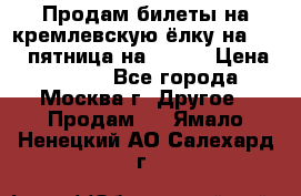 Продам билеты на кремлевскую ёлку на 29.12 пятница на 10.00 › Цена ­ 5 000 - Все города, Москва г. Другое » Продам   . Ямало-Ненецкий АО,Салехард г.